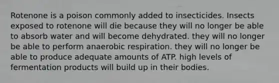 Rotenone is a poison commonly added to insecticides. Insects exposed to rotenone will die because they will no longer be able to absorb water and will become dehydrated. they will no longer be able to perform an<a href='https://www.questionai.com/knowledge/kyxGdbadrV-aerobic-respiration' class='anchor-knowledge'>aerobic respiration</a>. they will no longer be able to produce adequate amounts of ATP. high levels of fermentation products will build up in their bodies.