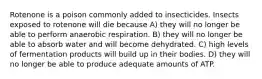 Rotenone is a poison commonly added to insecticides. Insects exposed to rotenone will die because A) they will no longer be able to perform anaerobic respiration. B) they will no longer be able to absorb water and will become dehydrated. C) high levels of fermentation products will build up in their bodies. D) they will no longer be able to produce adequate amounts of ATP.