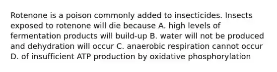 Rotenone is a poison commonly added to insecticides. Insects exposed to rotenone will die because A. high levels of fermentation products will build-up B. water will not be produced and dehydration will occur C. anaerobic respiration cannot occur D. of insufficient ATP production by oxidative phosphorylation