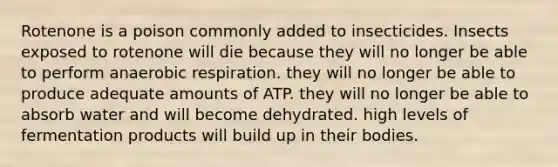 Rotenone is a poison commonly added to insecticides. Insects exposed to rotenone will die because they will no longer be able to perform anaerobic respiration. they will no longer be able to produce adequate amounts of ATP. they will no longer be able to absorb water and will become dehydrated. high levels of fermentation products will build up in their bodies.