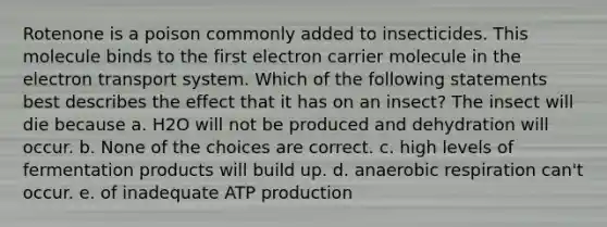 Rotenone is a poison commonly added to insecticides. This molecule binds to the first electron carrier molecule in the <a href='https://www.questionai.com/knowledge/kbvjAonm6A-electron-transport-system' class='anchor-knowledge'>electron transport system</a>. Which of the following statements best describes the effect that it has on an insect? The insect will die because a. H2O will not be produced and dehydration will occur. b. None of the choices are correct. c. high levels of fermentation products will build up. d. anaerobic respiration can't occur. e. of inadequate <a href='https://www.questionai.com/knowledge/kQXM5vFKbG-atp-production' class='anchor-knowledge'>atp production</a>