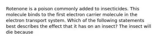 Rotenone is a poison commonly added to insecticides. This molecule binds to the first electron carrier molecule in the electron transport system. Which of the following statements best describes the effect that it has on an insect? The insect will die because