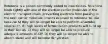 Rotenone is a poison commonly added to insecticides. Rotenone binds tightly with one of the electron carrier molecules in the electron transport chain, preventing electrons from passing to the next carrier molecule. Insects exposed to rotenone will die because A) they will no longer be able to perform anaerobic respiration. B) high levels of fermentation products will build up in their bodies. C) they will no longer be able to produce adequate amounts of ATP. D) they will no longer be able to absorb water and will become dehydrated.