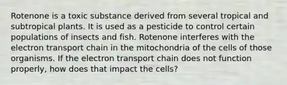 Rotenone is a toxic substance derived from several tropical and subtropical plants. It is used as a pesticide to control certain populations of insects and fish. Rotenone interferes with <a href='https://www.questionai.com/knowledge/k57oGBr0HP-the-electron-transport-chain' class='anchor-knowledge'>the electron transport chain</a> in the mitochondria of the cells of those organisms. If the electron transport chain does not function properly, how does that impact the cells?