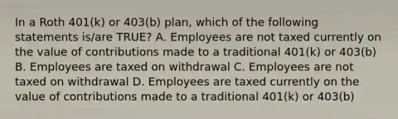 In a Roth 401(k) or 403(b) plan, which of the following statements is/are TRUE? A. Employees are not taxed currently on the value of contributions made to a traditional 401(k) or 403(b) B. Employees are taxed on withdrawal C. Employees are not taxed on withdrawal D. Employees are taxed currently on the value of contributions made to a traditional 401(k) or 403(b)