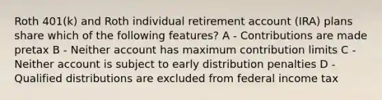 Roth 401(k) and Roth individual retirement account (IRA) plans share which of the following features? A - Contributions are made pretax B - Neither account has maximum contribution limits C - Neither account is subject to early distribution penalties D - Qualified distributions are excluded from federal income tax