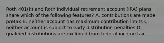 Roth 401(k) and Roth individual retirement account (IRA) plans share which of the following features? A. contributions are made pretax B. neither account has maximum contribution limits C. neither account is subject to early distribution penalties D. qualified distributions are excluded from federal income tax