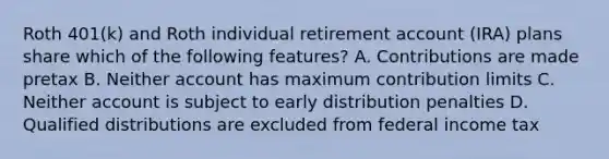 Roth 401(k) and Roth individual retirement account (IRA) plans share which of the following features? A. Contributions are made pretax B. Neither account has maximum contribution limits C. Neither account is subject to early distribution penalties D. Qualified distributions are excluded from federal income tax