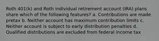 Roth 401(k) and Roth individual retirement account (IRA) plans share which of the following features? a. Contributions are made pretax b. Neither account has maximum contribution limits c. Neither account is subject to early distribution penalties d. Qualified distributions are excluded from federal income tax