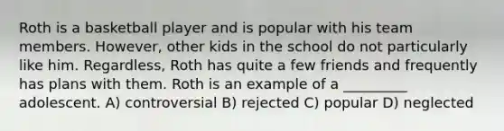 Roth is a basketball player and is popular with his team members. However, other kids in the school do not particularly like him. Regardless, Roth has quite a few friends and frequently has plans with them. Roth is an example of a _________ adolescent. A) controversial B) rejected C) popular D) neglected