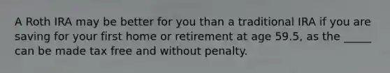 A Roth IRA may be better for you than a traditional IRA if you are saving for your first home or retirement at age 59.5, as the _____ can be made tax free and without penalty.