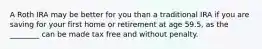 A Roth IRA may be better for you than a traditional IRA if you are saving for your first home or retirement at age 59.5, as the ________ can be made tax free and without penalty.