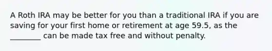 A Roth IRA may be better for you than a traditional IRA if you are saving for your first home or retirement at age 59.5, as the ________ can be made tax free and without penalty.