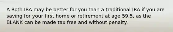 A Roth IRA may be better for you than a traditional IRA if you are saving for your first home or retirement at age 59.5, as the BLANK can be made tax free and without penalty.