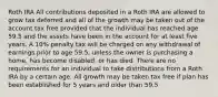 Roth IRA All contributions deposited in a Roth IRA are allowed to grow tax deferred and all of the growth may be taken out of the account tax free provided that the individual has reached age 59.5 and the assets have been in the account for at least five years. A 10% penalty tax will be charged on any withdrawal of earnings prior to age 59.5, unless the owner is purchasing a home, has become disabled, or has died. There are no requirements for an individual to take distributions from a Roth IRA by a certain age. All growth may be taken tax free if plan has been established for 5 years and older than 59.5