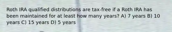 Roth IRA qualified distributions are tax-free if a Roth IRA has been maintained for at least how many years? A) 7 years B) 10 years C) 15 years D) 5 years