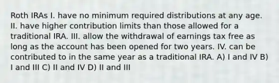 Roth IRAs I. have no minimum required distributions at any age. II. have higher contribution limits than those allowed for a traditional IRA. III. allow the withdrawal of earnings tax free as long as the account has been opened for two years. IV. can be contributed to in the same year as a traditional IRA. A) I and IV B) I and III C) II and IV D) II and III