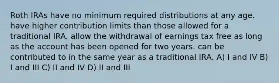 Roth IRAs have no minimum required distributions at any age. have higher contribution limits than those allowed for a traditional IRA. allow the withdrawal of earnings tax free as long as the account has been opened for two years. can be contributed to in the same year as a traditional IRA. A) I and IV B) I and III C) II and IV D) II and III