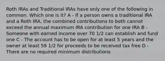 Roth IRAs and Traditional IRAs have only one of the following in common. Which one is it? A - If a person owns a traditional IRA and a Roth IRA, the combined contributions to both cannot exceed the annual maximum IRA contribution for one IRA B - Someone with earned income over 70 1/2 can establish and fund one C - The account has to be open for at least 5 years and the owner at least 59 1/2 for proceeds to be received tax free D - There are no required minimum distributions