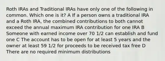 Roth IRAs and Traditional IRAs have only one of the following in common. Which one is it? A If a person owns a traditional IRA and a Roth IRA, the combined contributions to both cannot exceed the annual maximum IRA contribution for one IRA B Someone with earned income over 70 1/2 can establish and fund one C The account has to be open for at least 5 years and the owner at least 59 1/2 for proceeds to be received tax free D There are no required minimum distributions