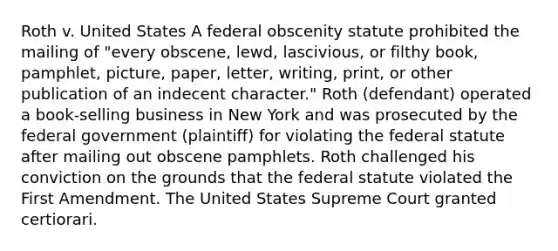 Roth v. United States A federal obscenity statute prohibited the mailing of "every obscene, lewd, lascivious, or filthy book, pamphlet, picture, paper, letter, writing, print, or other publication of an indecent character." Roth (defendant) operated a book-selling business in New York and was prosecuted by the federal government (plaintiff) for violating the federal statute after mailing out obscene pamphlets. Roth challenged his conviction on the grounds that the federal statute violated the First Amendment. The United States Supreme Court granted certiorari.