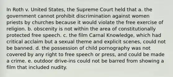 In Roth v. United States, the Supreme Court held that a. the government cannot prohibit discrimination against women priests by churches because it would violate the free exercise of religion. b. obscenity is not within the area of constitutionally protected free speech. c. the film Carnal Knowledge, which had critical acclaim but a sexual theme and explicit scenes, could not be banned. d. the possession of child pornography was not covered by any right to free speech or press, and could be made a crime. e. outdoor drive-ins could not be barred from showing a film that included nudity.