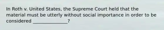 In Roth v. United States, the Supreme Court held that the material must be utterly without social importance in order to be considered _______________?