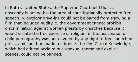 In Roth v. United States, the Supreme Court held that a. obscenity is not within the area of constitutionally protected free speech. b. outdoor drive-ins could not be barred from showing a film that included nudity. c. the government cannot prohibit discrimination against women priests by churches because it would violate the free exercise of religion. d. the possession of child pornography was not covered by any right to free speech or press, and could be made a crime. e. the film Carnal Knowledge, which had critical acclaim but a sexual theme and explicit scenes, could not be banned.