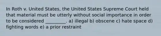 In Roth v. United States, the United States Supreme Court held that material must be utterly without social importance in order to be considered _________. a) illegal b) obscene c) hate space d) fighting words e) a <a href='https://www.questionai.com/knowledge/k8ZNxWzurv-prior-restraint' class='anchor-knowledge'>prior restraint</a>