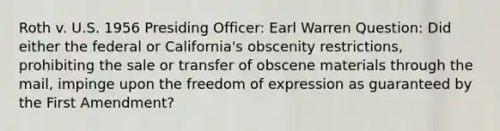 Roth v. U.S. 1956 Presiding Officer: Earl Warren Question: Did either the federal or California's obscenity restrictions, prohibiting the sale or transfer of obscene materials through the mail, impinge upon the freedom of expression as guaranteed by the First Amendment?