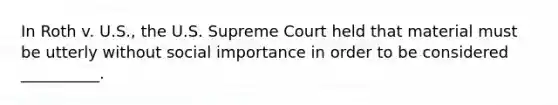 In Roth v. U.S., the U.S. Supreme Court held that material must be utterly without social importance in order to be considered __________.