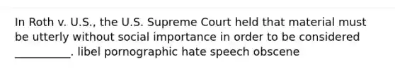 In Roth v. U.S., the U.S. Supreme Court held that material must be utterly without social importance in order to be considered __________. libel pornographic hate speech obscene