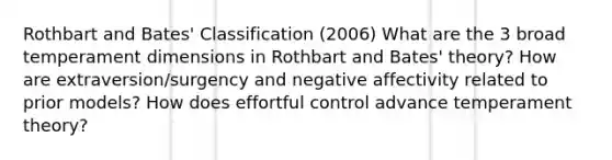 Rothbart and Bates' Classification (2006) What are the 3 broad temperament dimensions in Rothbart and Bates' theory? How are extraversion/surgency and negative affectivity related to prior models? How does effortful control advance temperament theory?