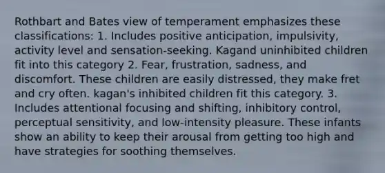 Rothbart and Bates view of temperament emphasizes these classifications: 1. Includes positive anticipation, impulsivity, activity level and sensation-seeking. Kagand uninhibited children fit into this category 2. Fear, frustration, sadness, and discomfort. These children are easily distressed, they make fret and cry often. kagan's inhibited children fit this category. 3. Includes attentional focusing and shifting, inhibitory control, perceptual sensitivity, and low-intensity pleasure. These infants show an ability to keep their arousal from getting too high and have strategies for soothing themselves.