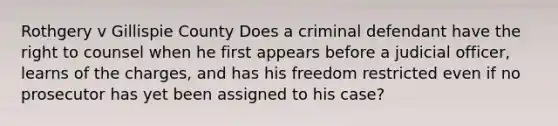 Rothgery v Gillispie County Does a criminal defendant have the right to counsel when he first appears before a judicial officer, learns of the charges, and has his freedom restricted even if no prosecutor has yet been assigned to his case?