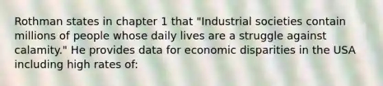 Rothman states in chapter 1 that "Industrial societies contain millions of people whose daily lives are a struggle against calamity." He provides data for economic disparities in the USA including high rates of: