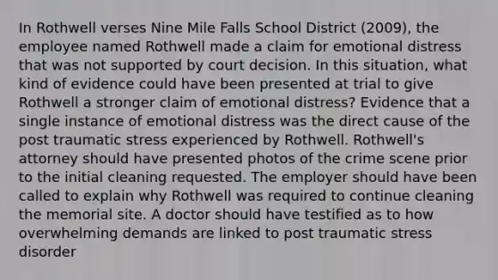 In Rothwell verses Nine Mile Falls School District (2009), the employee named Rothwell made a claim for emotional distress that was not supported by court decision. In this situation, what kind of evidence could have been presented at trial to give Rothwell a stronger claim of emotional distress? Evidence that a single instance of emotional distress was the direct cause of the post traumatic stress experienced by Rothwell. Rothwell's attorney should have presented photos of the crime scene prior to the initial cleaning requested. The employer should have been called to explain why Rothwell was required to continue cleaning the memorial site. A doctor should have testified as to how overwhelming demands are linked to post traumatic stress disorder