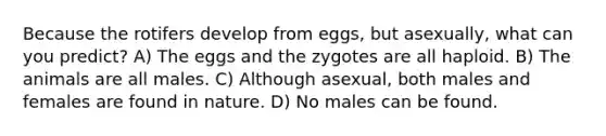 Because the rotifers develop from eggs, but asexually, what can you predict? A) The eggs and the zygotes are all haploid. B) The animals are all males. C) Although asexual, both males and females are found in nature. D) No males can be found.