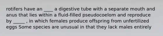 rotifers have an ____ a digestive tube with a separate mouth and anus that lies within a fluid-filled pseudocoelom and reproduce by _____ , in which females produce offspring from unfertilized eggs Some species are unusual in that they lack males entirely