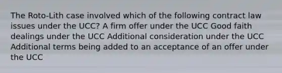 The Roto-Lith case involved which of the following contract law issues under the UCC? A firm offer under the UCC Good faith dealings under the UCC Additional consideration under the UCC Additional terms being added to an acceptance of an offer under the UCC