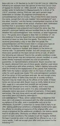 Roto-Lith Ltd. v. F.P. Bartlett & Co.297 F.2d 497 (1st Cir. 1962)The following are excerpts from the opinion of the First Circuit Court of Appeal.On October 23, 1959, plaintiff, in New York, mailed a written order to defendant in Massachusetts for a drum of "N-132-C" emulsion, stating "End use: wet pack spinach bags." Defendant on October 26 prepared simultaneously an acknowledgment and an invoice. The printed forms were exactly the same, except that one was headed "Acknowledgment" and the other "Invoice," and the former contemplated insertion of the proposed, and the latter of the actual, shipment date. Defendant testified that in accordance with its regular practice the acknowledgment was prepared and mailed the same day. The plaintiff 's principal liability witness testified that he did not know whether this acknowledgment "was received, or what happened to it." The goods were shipped to New York on October 27. On the evidence it must be found that the acknowledgment was received at least no later than the goods. The invoice was received presumably a day or two after the goods.The acknowledgment and the invoice bore in conspicuous type on their face the follow-ing legend, "All goods sold without warranties, express or implied, and subject to the terms on reverse side." In somewhat smaller, but still conspicuous, type there were printed on the back certain terms of sale, of which the following are relevant:"Due to the variable conditions under which these goods may be transported, stored, handled, or used, Seller hereby expressly excludes any and all warranties, guaranties, or representations whatsoever. Buyer assumes risk for results obtained from use of these goods, whether used alone or in combination with other products. Seller's liability hereunder shall be limited to the replacement of any goods that materially differ from the Seller's sample order on the basis of which the order for such goods was made."This acknowledgment contains all of the terms of this purchase and sale. No one except a duly authorized officer of Seller may execute or modify contracts. Payment may be made only at the offices of the Seller. If these terms are not accept-able, Buyer must so notify Seller at once." (Ital. suppl.)It is conceded that plaintiff did not protest defendant's attempt so to limit its liability, and in due course paid for the emulsion and used it. It is also conceded that adequate notice was given of breach of warranty, if there were warranties. The only issue which we will consider is whether all warranties were excluded by defendant's acknowledgment.***Now, within stated limits, a response that does not in all respects correspond with the offer constitutes an acceptance of the offer, and a counteroffer only as to the differences. If plaintiff 's contention is correct that a reply to an offer stating additional conditions unilaterally burdensome upon the offeror is a binding acceptance of the original offer plus simply a proposal for the additional conditions, the statute would lead to an absurdity. Obviously no offeror will subsequently assent to such conditions.The statute is not too happily drafted. Perhaps it would be wiser in all cases for an offeree to say in so many words, "I will not accept your offer until you assent to the following:***"