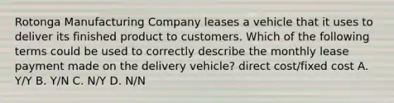 Rotonga Manufacturing Company leases a vehicle that it uses to deliver its finished product to customers. Which of the following terms could be used to correctly describe the monthly lease payment made on the delivery vehicle? direct cost/fixed cost A. Y/Y B. Y/N C. N/Y D. N/N