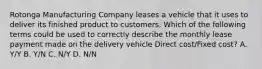 Rotonga Manufacturing Company leases a vehicle that it uses to deliver its finished product to customers. Which of the following terms could be used to correctly describe the monthly lease payment made on the delivery vehicle Direct cost/Fixed cost? A. Y/Y B. Y/N C. N/Y D. N/N