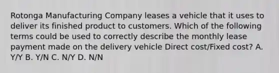 Rotonga Manufacturing Company leases a vehicle that it uses to deliver its finished product to customers. Which of the following terms could be used to correctly describe the monthly lease payment made on the delivery vehicle Direct cost/Fixed cost? A. Y/Y B. Y/N C. N/Y D. N/N