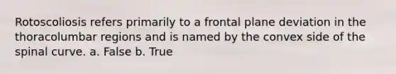 Rotoscoliosis refers primarily to a frontal plane deviation in the thoracolumbar regions and is named by the convex side of the spinal curve. a. False b. True