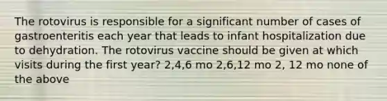 The rotovirus is responsible for a significant number of cases of gastroenteritis each year that leads to infant hospitalization due to dehydration. The rotovirus vaccine should be given at which visits during the first year? 2,4,6 mo 2,6,12 mo 2, 12 mo none of the above