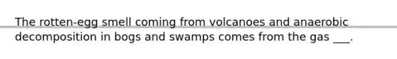 The rotten-egg smell coming from volcanoes and anaerobic decomposition in bogs and swamps comes from the gas ___.