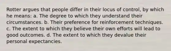 Rotter argues that people differ in their locus of control, by which he means: a. The degree to which they understand their circumstances. b. Their preference for reinforcement techniques. c. The extent to which they believe their own efforts will lead to good outcomes. d. The extent to which they devalue their personal expectancies.