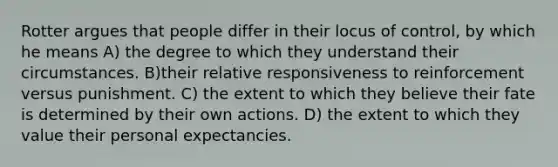 Rotter argues that people differ in their locus of control, by which he means A) the degree to which they understand their circumstances. B)their relative responsiveness to reinforcement versus punishment. C) the extent to which they believe their fate is determined by their own actions. D) the extent to which they value their personal expectancies.