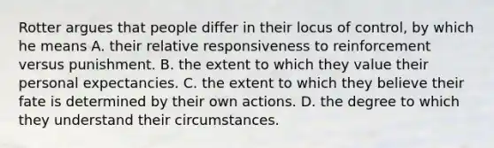 Rotter argues that people differ in their locus of control, by which he means A. their relative responsiveness to reinforcement versus punishment. B. the extent to which they value their personal expectancies. C. the extent to which they believe their fate is determined by their own actions. D. the degree to which they understand their circumstances.